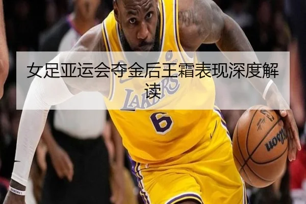 女足亚运会夺金后王霜表现深度解读